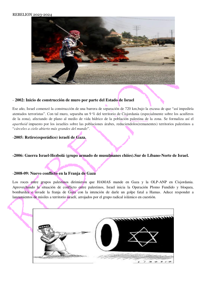 - 2002: Inicio de construccién de muro por parte del Estado de Israel Ese aiio, Israel comenz6 la construccion de una barrera de separacién de 720 km.bajo la excusa de que “asf impedirfa atentados terroristas”. Con tal muro, separaba un 9 % del territorio de Cisjordania (especialmente sobre los acuiferos de la zona), afectando de plano al medio de vida hidrico de la poblacion palestina de la zona. Se formaliza asf el apartheid impuesto por los israclies sobre las poblaciones drabes, reduciendolos(remanentes) teritorios palestinos a “cdrceles a cielo abierto mds grandes del mundo” -2005: Retiro(esporidico) israeli de Gaza, -2006: Guerra Israel-Hezbold (grupo armado de musulmanes chifes).Sur de Libano-Norte de Israel. -2008-09: Nuevo conflicto en Ia Franja de Gaza Los roces entre grupos palestinos dirimieron que HAMAS mande en Gaza y la OLP-ANP en Cisjordania. Aprovechando la situacion de conflicto entre palestinos, Israel inicia la Operacién Plomo Fundido y bloquea, bombardea e invade la franja de Gaza con la intencién de darle un golpe fatal a Hamas. Aduce responder a lanzamientos de misiles a territorio israelf, arrojados por el grupo radical islimico en cuestion.